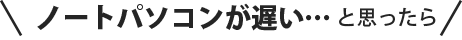 ノートパソコンが遅い…と思ったら