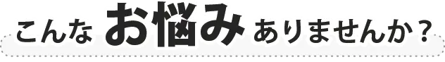 こんなお悩みありませんか？